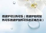微波炉可以热可乐（微波炉如何加热可乐微波炉加热可乐的正确方法）