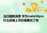 当日最新消息 华为mate50pro什么时候上市价格曝光了吗