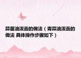 蒜苗油泼面的做法（青蒜油泼面的做法 具体操作步骤如下）
