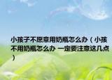 小孩子不愿意用奶瓶怎么办（小孩不用奶瓶怎么办 一定要注意这几点）