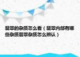 翡翠的杂质怎么看（翡翠内部有哪些杂质翡翠杂质怎么辨认）