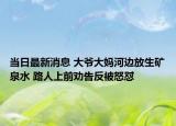 当日最新消息 大爷大妈河边放生矿泉水 路人上前劝告反被怒怼