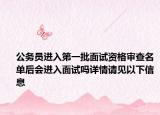 公务员进入第一批面试资格审查名单后会进入面试吗详情请见以下信息