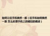 如何让旧手机焕然一新（旧手机如何焕然一新 怎么处理手机上的破旧的痕迹）