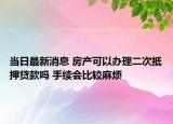 当日最新消息 房产可以办理二次抵押贷款吗 手续会比较麻烦