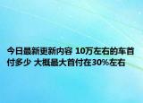 今日最新更新内容 10万左右的车首付多少 大概最大首付在30%左右
