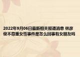 2022年9月06日最新相关报道消息 林彦俊不尊重女性事件是怎么回事有女朋友吗