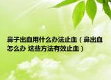 鼻子出血用什么办法止血（鼻出血怎么办 这些方法有效止血）