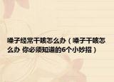嗓子经常干咳怎么办（嗓子干咳怎么办 你必须知道的6个小妙招）