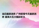 当日最新消息 广州疫情今天最新消息 番禺大石大概封多久
