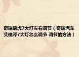 奇瑞瑞虎7大灯左右调节（奇瑞汽车艾瑞泽7大灯怎么调节 调节的方法）