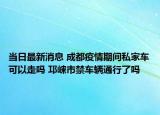 当日最新消息 成都疫情期间私家车可以走吗 邛崃市禁车辆通行了吗