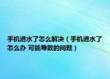 手机进水了怎么解决（手机进水了怎么办 可能导致的问题）