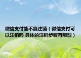 微信支付能不能注销（微信支付可以注销吗 具体的注销步骤有哪些）