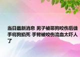 当日最新消息 男子被恶狗咬伤后徒手将狗掐死 手臂被咬伤流血太吓人了