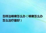 怎样治咳嗽怎么办（咳嗽怎么办 怎么治疗最好）