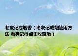 老友记戒烟香（老友记戒烟使用方法 看完记得点击收藏哟）