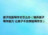 孩子抗拒写作文怎么办（培养孩子写作能力 让孩子不在惧怕写作文）