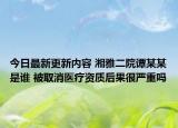 今日最新更新内容 湘雅二院谭某某是谁 被取消医疗资质后果很严重吗