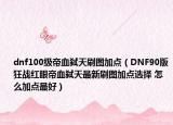 dnf100级帝血弑天刷图加点（DNF90版狂战红眼帝血弑天最新刷图加点选择 怎么加点最好）