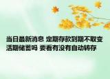 当日最新消息 定期存款到期不取变活期储蓄吗 要看有没有自动转存