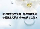 怎样教育孩子爱国（如何对孩子进行爱国主义教育 家长应该怎么做）