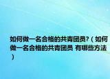 如何做一名合格的共青团员?（如何做一名合格的共青团员 有哪些方法）