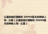 云幂的袖珍罐解析 DNF85版本的神秘人物--云幂（云幂的袖珍罐解析 DNF85版本的神秘人物--云幂）