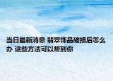 当日最新消息 翡翠饰品破损后怎么办 这些方法可以帮到你