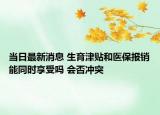 当日最新消息 生育津贴和医保报销能同时享受吗 会否冲突