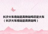 长沙火车南站是高铁站吗还是火车（长沙火车南站是高铁站吗）