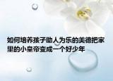 如何培养孩子助人为乐的美德把家里的小皇帝变成一个好少年