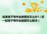 如果孩子写作业磨蹭该怎么办?（初一的孩子写作业磨蹭怎么解决）