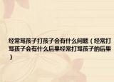 经常骂孩子打孩子会有什么问题（经常打骂孩子会有什么后果经常打骂孩子的后果）