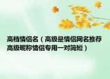 高档情侣名（高级是情侣网名推荐高级昵称情侣专用一对简短）