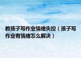 教孩子写作业情绪失控（孩子写作业有情绪怎么解决）