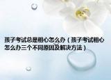 孩子考试总是粗心怎么办（孩子考试粗心怎么办三个不同原因及解决方法）