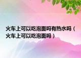 火车上可以吃泡面吗有热水吗（火车上可以吃泡面吗）