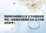 雪梨银耳汤的制作方法 以下内容仅供参考用（雪梨银耳汤的制作方法 以下内容仅供参考）