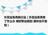 外贸业务员换行业（外贸业务员老了怎么办 做好职业规划 退休也不害怕）