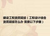 建设工程资质延续（工程设计综合资质延续怎么办 需要以下步骤）
