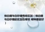 绵白糖与白砂糖有啥区别（绵白糖与白砂糖的区别在哪里 哪种糖更好）