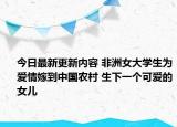 今日最新更新内容 非洲女大学生为爱情嫁到中国农村 生下一个可爱的女儿