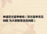 申请芬兰留学难吗（芬兰留学常见问题 为大家解答这些问题）