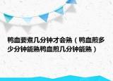 鸭血要煮几分钟才会熟（鸭血煎多少分钟能熟鸭血煎几分钟能熟）