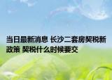 当日最新消息 长沙二套房契税新政策 契税什么时候要交
