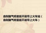 自制脚气喷雾能不能带上火车站（自制脚气喷雾能不能带上火车）