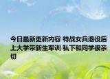 今日最新更新内容 特战女兵退役后上大学带新生军训 私下和同学很亲切