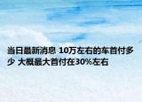 当日最新消息 10万左右的车首付多少 大概最大首付在30%左右