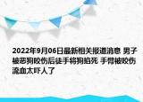 2022年9月06日最新相关报道消息 男子被恶狗咬伤后徒手将狗掐死 手臂被咬伤流血太吓人了